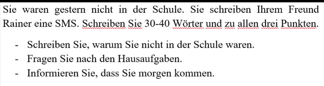 Sie waren gestern nicht in der Schule. Sie schreiben Ihrem Freund 
Rainer eine SMS. Schreiben Sie 30 - 40 Wörter und zu allen drei Punkten. 
Schreiben Sie, warum Sie nicht in der Schule waren. 
Fragen Sie nach den Hausaufgaben. 
- Informieren Sie, dass Sie morgen kommen.