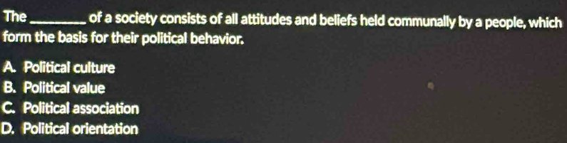 The_ of a society consists of all attitudes and beliefs held communally by a people, which
form the basis for their political behavior.
A. Political culture
B. Political value
C. Political association
D. Political orientation