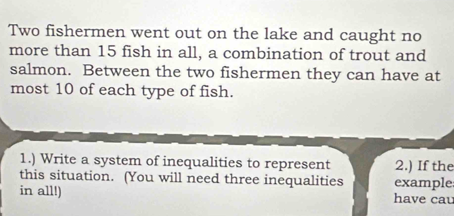 Two fishermen went out on the lake and caught no 
more than 15 fish in all, a combination of trout and 
salmon. Between the two fishermen they can have at 
most 10 of each type of fish. 
1.) Write a system of inequalities to represent 2.) If the 
this situation. (You will need three inequalities example 
in all!) have cau