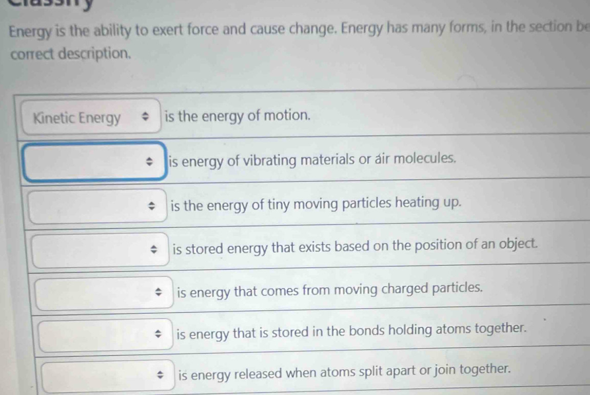 Energy is the ability to exert force and cause change. Energy has many forms, in the section be
correct description.
Kinetic Energy is the energy of motion.
* is energy of vibrating materials or air molecules.
is the energy of tiny moving particles heating up.
is stored energy that exists based on the position of an object.
is energy that comes from moving charged particles.
is energy that is stored in the bonds holding atoms together.
is energy released when atoms split apart or join together.