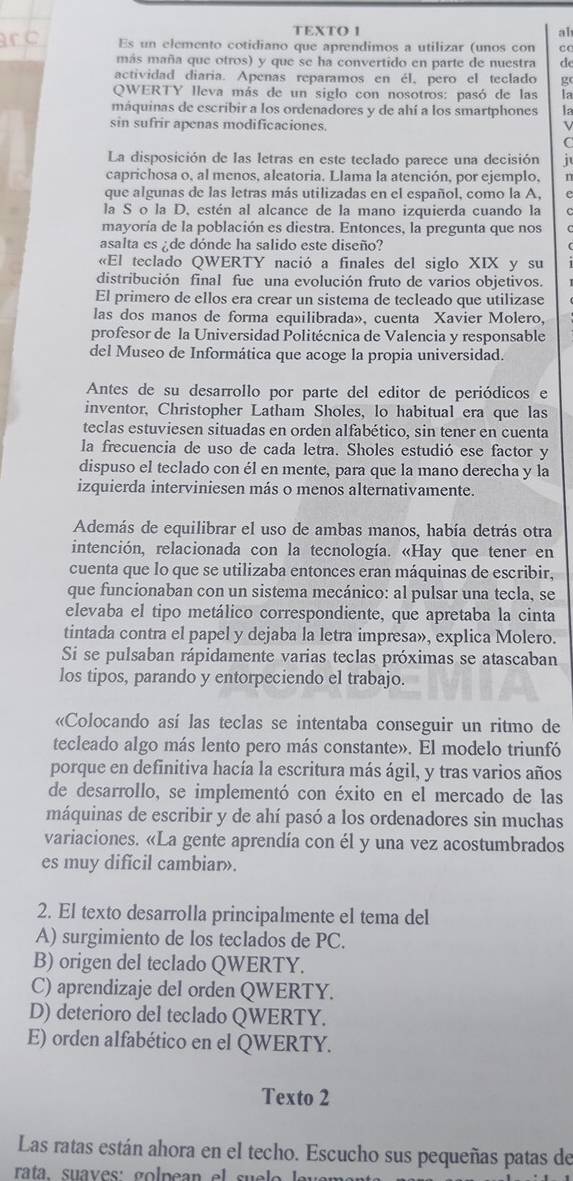 TEXTO 1 ab
Es un elemento cotidiano que aprendimos a utilizar (unos con cC
más maña que otros) y que se ha convertido en parte de nuestra d
actividad diaria. Apenas reparamos en él, pero el teclado g
QWERTY lleva más de un siglo con nosotros: pasó de las Ia
máquinas de escribir a los ordenadores y de ahí a los smartphones la
sin sufrir apenas modificaciones. v
C
La disposición de las letras en este teclado parece una decisión i
caprichosa o, al menos, aleatoria. Llama la atención, por ejemplo, n
que algunas de las letras más utilizadas en el español, como la A,
la S o la D. estén al alcance de la mano izquierda cuando la
mayoría de la población es diestra. Entonces, la pregunta que nos
asalta es  de dónde ha salido este diseño?
«El teclado QWERTY nació a finales del siglo XIX y su
distribución final fue una evolución fruto de varios objetivos.
El primero de ellos era crear un sistema de tecleado que utilizase
las dos manos de forma equilibrada», cuenta Xavier Molero.
profesor de la Universidad Politécnica de Valencia y responsable
del Museo de Informática que acoge la propia universidad.
Antes de su desarrollo por parte del editor de periódicos e
inventor, Christopher Latham Sholes, lo habitual era que las
teclas estuviesen situadas en orden alfabético, sin tener en cuenta
la frecuencia de uso de cada letra. Sholes estudió ese factor y
dispuso el teclado con él en mente, para que la mano derecha y la
izquierda interviniesen más o menos alternativamente.
Además de equilibrar el uso de ambas manos, había detrás otra
intención, relacionada con la tecnología. «Hay que tener en
cuenta que lo que se utilizaba entonces eran máquinas de escribir,
que funcionaban con un sistema mecánico: al pulsar una tecla, se
elevaba el tipo metálico correspondiente, que apretaba la cinta
tintada contra el papel y dejaba la letra impresa», explica Molero.
Si se pulsaban rápidamente varias teclas próximas se atascaban
los tipos, parando y entorpeciendo el trabajo.
«Colocando así las teclas se intentaba conseguir un ritmo de
tecleado algo más lento pero más constante». El modelo triunfó
porque en definitiva hacía la escritura más ágil, y tras varios años
de desarrollo, se implementó con éxito en el mercado de las
máquinas de escribir y de ahí pasó a los ordenadores sin muchas
variaciones. «La gente aprendía con él y una vez acostumbrados
es muy dificil cambiar».
2. El texto desarrolla principalmente el tema del
A) surgimiento de los teclados de PC.
B) origen del teclado QWERTY.
C) aprendizaje del orden QWERTY.
D) deterioro del teclado QWERTY.
E) orden alfabético en el QWERTY.
Texto 2
Las ratas están ahora en el techo. Escucho sus pequeñas patas de
rata. sua v es:  go lp e an el s u e lo  le vem ar