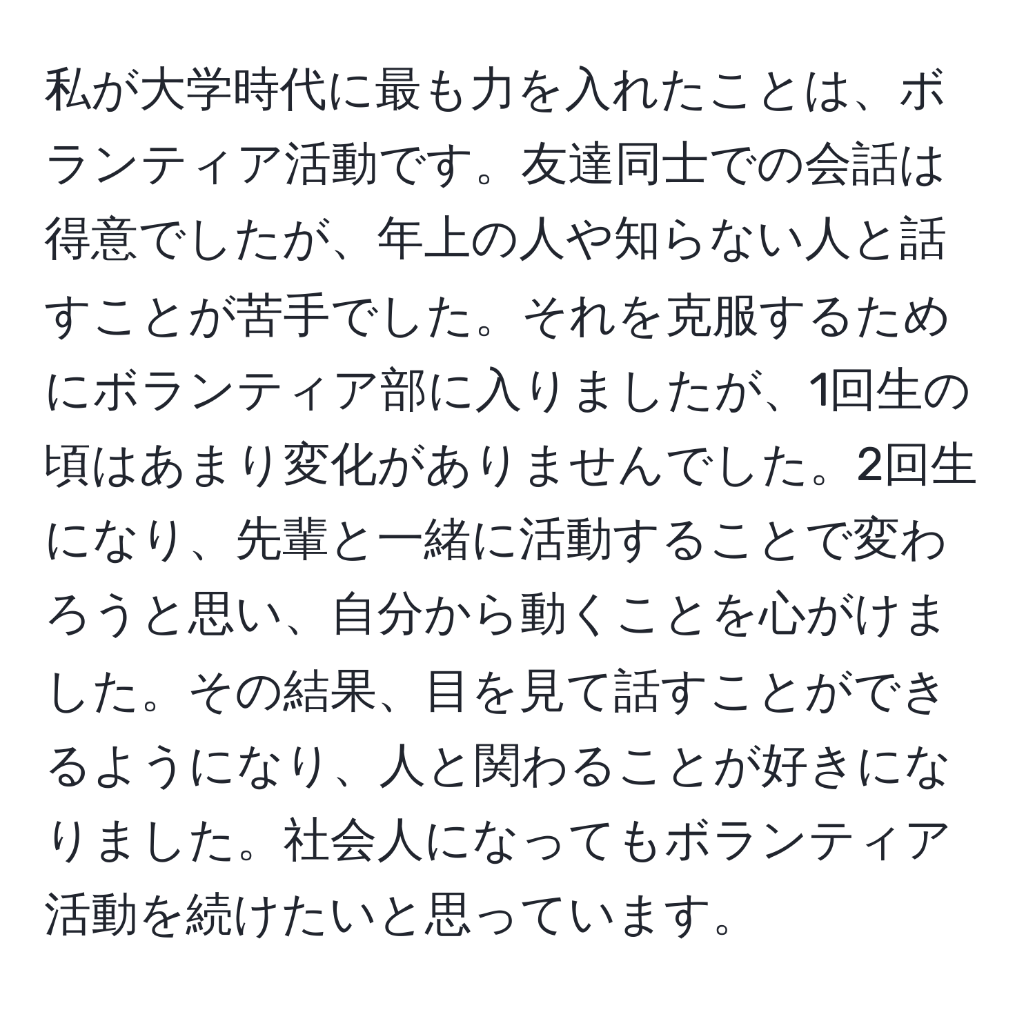 私が大学時代に最も力を入れたことは、ボランティア活動です。友達同士での会話は得意でしたが、年上の人や知らない人と話すことが苦手でした。それを克服するためにボランティア部に入りましたが、1回生の頃はあまり変化がありませんでした。2回生になり、先輩と一緒に活動することで変わろうと思い、自分から動くことを心がけました。その結果、目を見て話すことができるようになり、人と関わることが好きになりました。社会人になってもボランティア活動を続けたいと思っています。