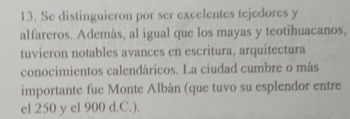 Se distinguieron por ser excelentes tejedores y 
alfareros. Además, al igual que los mayas y teotihuacanos, 
tuvieron notables avances en escritura, arquitectura 
conocimientos calendáricos. La ciudad cumbre o más 
importante fue Monte Albán (que tuvo su esplendor entre 
el 250 y el 900 d.C.).