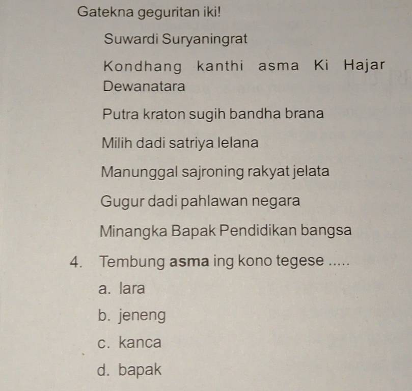 Gatekna geguritan iki!
Suwardi Suryaningrat
Kondhang kanthi asma Ki Hajar
Dewanatara
Putra kraton sugih bandha brana
Milih dadi satriya lelana
Manunggal sajroning rakyat jelata
Gugur dadi pahlawan negara
Minangka Bapak Pendidikan bangsa
4. Tembung asma ing kono tegese .....
a. lara
b. jeneng
c. kanca
d. bapak