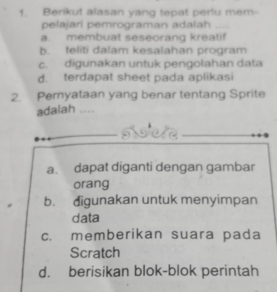 Berikut alasan yang tepat perlu mem-
pelajari pemrograman adalah
a. membuat seseorang kreatif
b. teliti dalam kesalahan program
c. digunakan untuk pengolahan data
d. terdapat sheet pada aplikasi
2. Pernyataan yang benar tentang Sprite
adalah ....
a. dapat diganti dengan gambar
orang
b. digunakan untuk menyimpan
data
c. memberikan suara pada
Scratch
d. berisikan blok-blok perintah