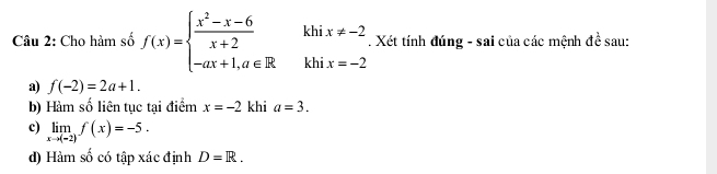 Cho hàm số f(x)=beginarrayl  (x^2-x-6)/x+2  -ax+1,a∈ R.endarray. khi x!= -2. Xét tính đúng - sai của các mệnh 4a sau:
khi x=-2
a) f(-2)=2a+1.
b) Hàm số liên tục tại điểm x=-2 khi a=3.
c) limlimits _xto (-2)f(x)=-5.
d) Hàm số có tập xác định D=R.