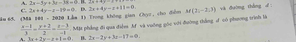 A. 2x-5y+3z-38=0. B. 2x+4y-z+1>-
C. 2x+4y-z-19=0 D. 2x+4y-z+11=0. 
âu 65. (Mã 101-2020 Lần 1) Trong không gian Oxyz, cho điểm M(2;-2;3) và đường thẳng d:
 (x-1)/3 = (y+2)/2 = (z-3)/-1 . Mặt phẳng đi qua điểm M và vuông góc với đường thằng đ có phương trình là
A. 3x+2y-z+1=0. B. 2x-2y+3z-17=0.