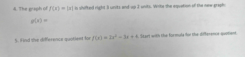 The graph of f(x)=|x| is shifted right 3 units and up 2 units. Write the equation of the new graph:
g(x)=
5. Find the difference quotient for f(x)=2x^2-3x+4. Start with the formula for the difference quotient.