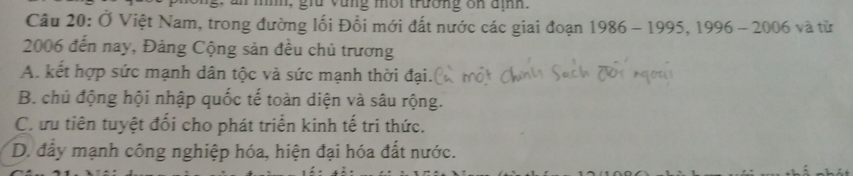 mi, giữ vùng môi trường ôn địh.
Câu 20: Ở Việt Nam, trong đường lối Đổi mới đất nước các giai đoạn 1986-1995.1996-2006 yà từ
2006 đến nay, Đảng Cộng sản đều chủ trương
A. kết hợp sức mạnh dân tộc và sức mạnh thời đại.
B. chủ động hội nhập quốc tế toàn diện và sâu rộng.
Ch ưu tiên tuyệt đối cho phát triển kinh tế tri thức.
D. đây mạnh công nghiệp hóa, hiện đại hóa đất nước.