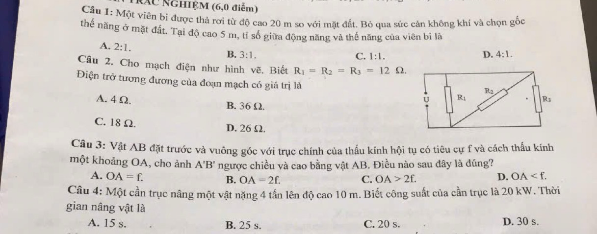 Tráu NGHIỆM (6,0 điểm)
Câu 1: Một viên bi được thả rơi từ độ cao 20 m so với mặt đất. Bỏ qua sức cản không khí và chọn gốc
thế năng ở mặt đất. Tại độ cao 5 m, tỉ số giữa động năng và thế năng của viên bi là
A. 2:1.
B. 3:1. C. 1:1.
D. 4:1.
Câu 2. Cho mạch điện như hình vẽ. Biết R_1=R_2=R_3=12Omega .
Điện trở tương đương của đoạn mạch có giá trị là
A. 4 Ω. B. 36 Ω.
C. 18 Ω. D. 26Ω.
Câu 3: Vật AB đặt trước và vuông góc với trục chính của thấu kính hội tụ có tiêu cự f và cách thấu kính
một khoảng OA, cho ảnh A'B' ngược chiều và cao bằng vật AB. Điều nào sau đây là đúng?
A. OA=f. B. OA=2f. C. OA>2f. D. OA
Câu 4: Một cần trục nâng một vật nặng 4 tấn lên độ cao 10 m. Biết công suất của cần trục là 20 kW. Thời
gian nâng vật là
A. 15 s. B. 25 s. C. 20 s. D. 30 s.