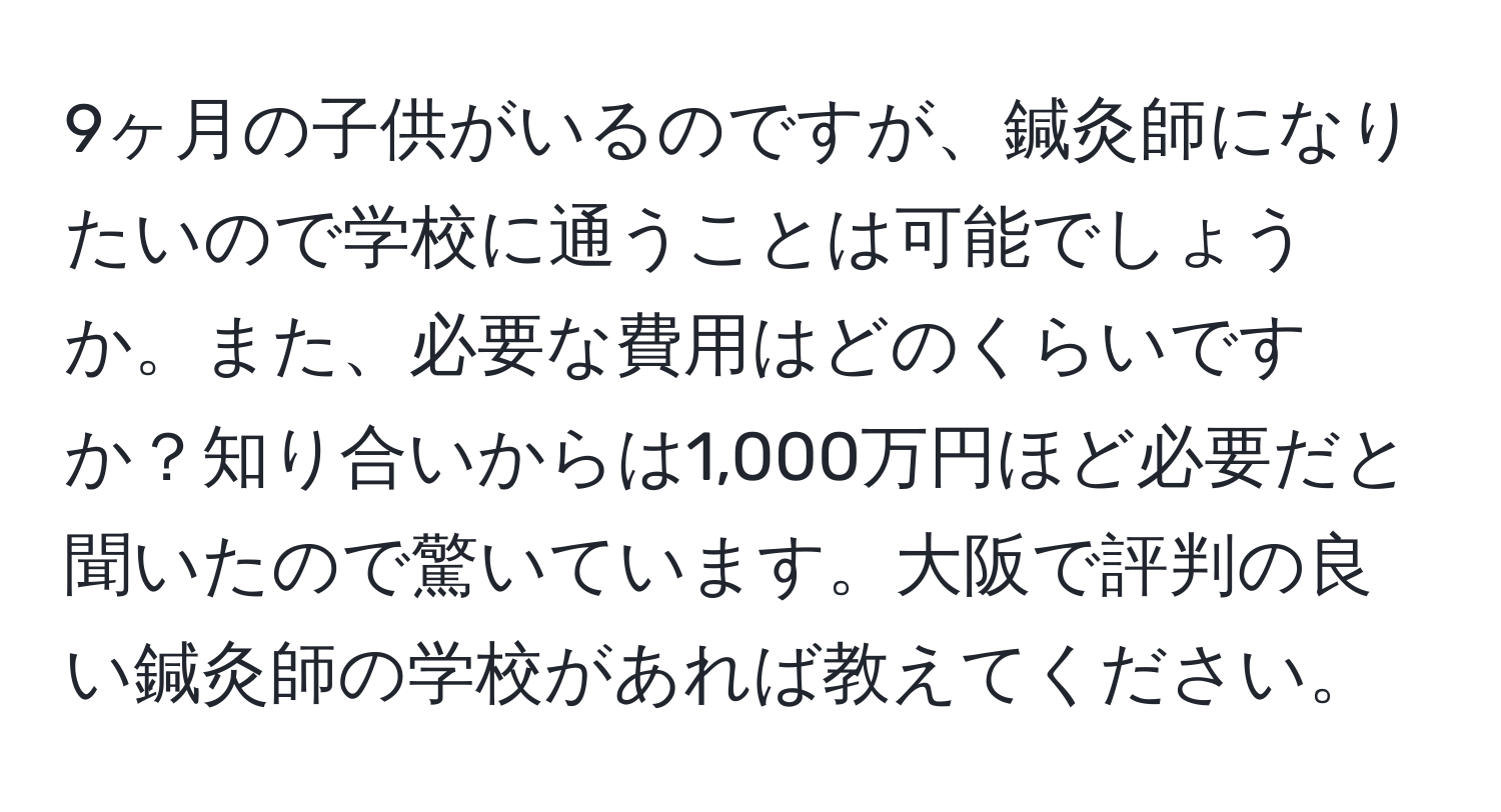 9ヶ月の子供がいるのですが、鍼灸師になりたいので学校に通うことは可能でしょうか。また、必要な費用はどのくらいですか？知り合いからは1,000万円ほど必要だと聞いたので驚いています。大阪で評判の良い鍼灸師の学校があれば教えてください。