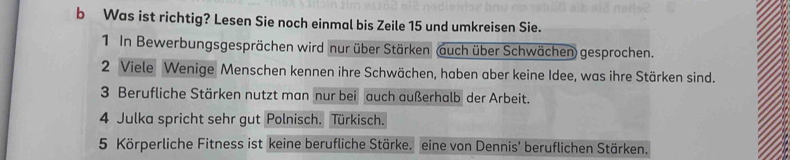 Was ist richtig? Lesen Sie noch einmal bis Zeile 15 und umkreisen Sie. 
1 In Bewerbungsgesprächen wird nur über Stärken (auch über Schwächen) gesprochen. 
2 Viele Wenige Menschen kennen ihre Schwächen, haben aber keine Idee, was ihre Stärken sind. 
3 Berufliche Stärken nutzt man nur bei auch außerhalb der Arbeit. 
4 Julka spricht sehr gut Polnisch. Türkisch. 
5 Körperliche Fitness ist keine berufliche Stärke. eine von Dennis' beruflichen Stärken.