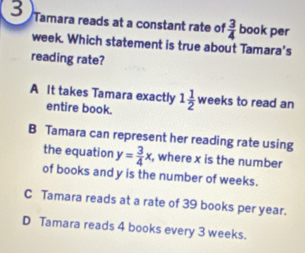 Tamara reads at a constant rate of  3/4  bo k per
week. Which statement is true about Tamara's
reading rate?
A It takes Tamara exactly 1 1/2  weeks to read an
entire book.
B Tamara can represent her reading rate using
the equation y= 3/4 x , where x is the number
of books and y is the number of weeks.
C Tamara reads at a rate of 39 books per year.
D Tamara reads 4 books every 3 weeks.