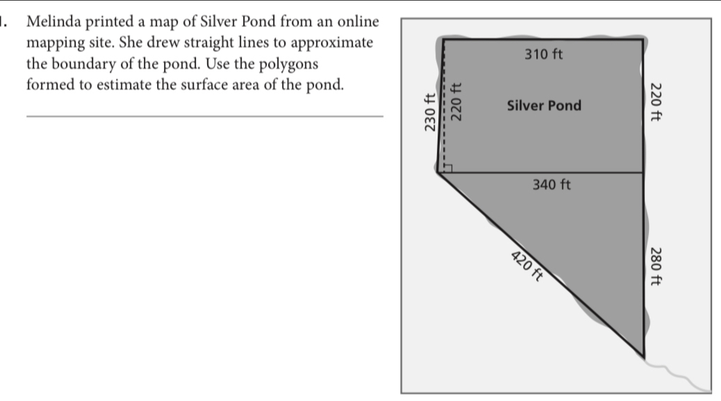 Melinda printed a map of Silver Pond from an online 
mapping site. She drew straight lines to approximate 
the boundary of the pond. Use the polygons 
formed to estimate the surface area of the pond. 
_é