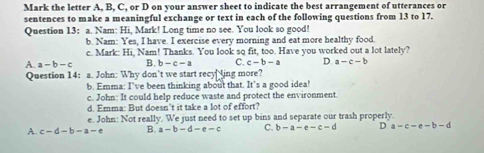 Mark the letter A, B, C, or D on your answer sheet to indicate the best arrangement of utterances or
sentences to make a meaningful exchange or text in each of the following questions from 13 to 17.
Question 13: a. Nam: Hi, Mark! Long time no see. You look so good!
b. Nam: Yes, I have I exercise every morning and eat more healthy food.
c. Mark: Hi, Nam! Thanks. You look so fit, too. Have you worked out a lot lately?
A. a-b-c B. b-c-a C. c-b-a D a-c-b
Question 14: a. John: Why don’t we start recy ling more?
b. Emma: I've been thinking about that. It’s a good idea!
c. John: It could help reduce waste and protect the environment.
d. Emma: But doesn't it take a lot of effort?
e. John: Not really. We just need to set up bins and separate our trash properly.
A. c-d-b-a-e B. a-b-d-e-c C. b-a-e-c-d D a-c-e-b-d