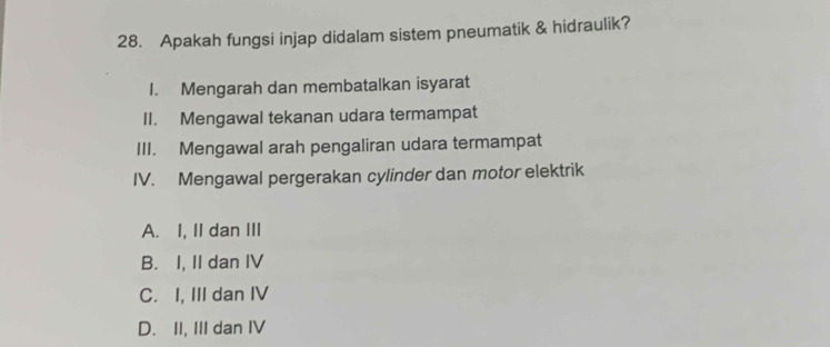 Apakah fungsi injap didalam sistem pneumatik & hidraulik?
I. Mengarah dan membatalkan isyarat
II. Mengawal tekanan udara termampat
III. Mengawal arah pengaliran udara termampat
IV. Mengawal pergerakan cylinder dan motor elektrik
A. I, II dan III
B. I, II dan IV
C. I, III dan IV
D. II, III dan IV