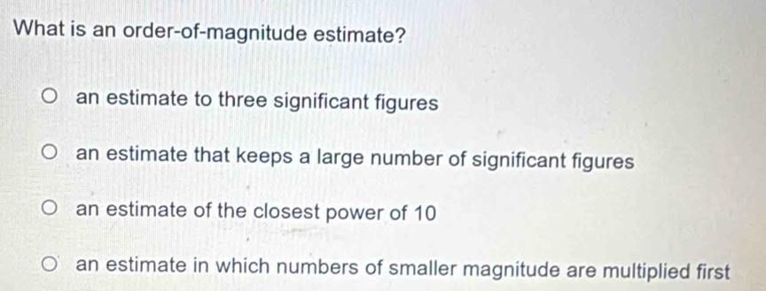 What is an order-of-magnitude estimate?
an estimate to three significant figures
an estimate that keeps a large number of significant figures
an estimate of the closest power of 10
an estimate in which numbers of smaller magnitude are multiplied first