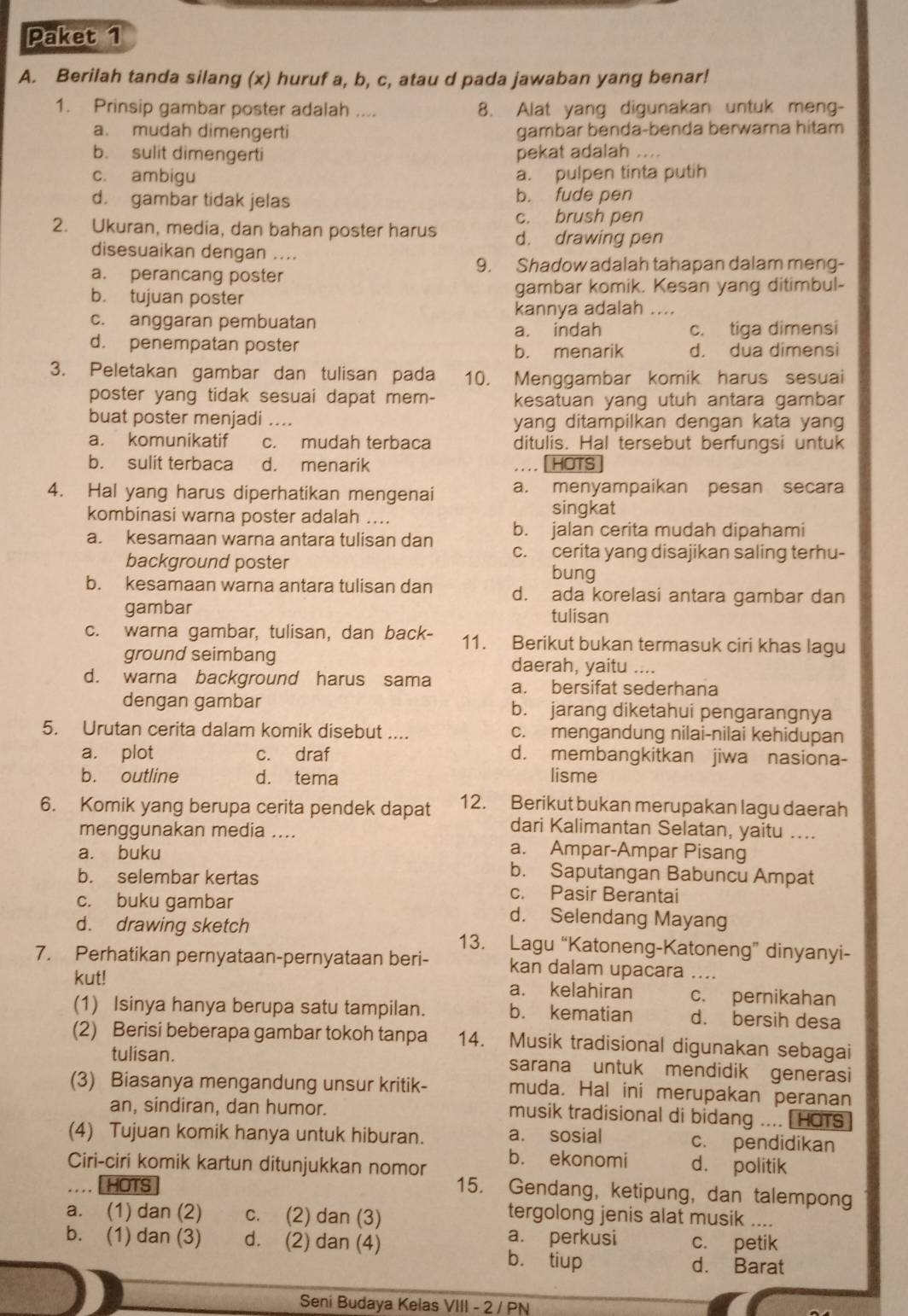 Paket 1
A. Berilah tanda silang (x) huruf a, b, c, atau d pada jawaban yang benar!
1. Prinsip gambar poster adalah .... 8. Alat yang digunakan untuk meng-
a. mudah dimengerti gambar benda-benda berwarna hitam
b. sulit dimengerti pekat adalah ....
c. ambigu a. pulpen tinta putih
d. gambar tidak jelas b. fude pen
c. brush pen
2. Ukuran, media, dan bahan poster harus d. drawing pen
disesuaikan dengan ....
a. perancang poster
9. Shadow adalah tahapan dalam meng-
b. tujuan poster gambar komik. Kesan yang ditimbul-
kannya adalah ....
c. anggaran pembuatan
a. indah c. tiga dimensi
d. penempatan poster
b. menarik d. dua dimensi
3. Peletakan gambar dan tulisan pada 10. Menggambar komik harus sesuai
poster yang tidak sesuai dapat mem- kesatuan yang utuh antara gambar
buat poster menjadi .... yang ditampilkan dengan kata yang
a. komunikatif c. mudah terbaca ditulis. Hal tersebut berfungsi untuk
b. sulit terbaca d. menarik ... . [ HOTS]
4. Hal yang harus diperhatikan mengenai a. menyampaikan pesan secara
kombinasi warna poster adalah ....
singkat
b. jalan cerita mudah dipahami
a. kesamaan warna antara tulisan dan c. cerita yang disajikan saling terhu-
background poster bung
b. kesamaan warna antara tulisan dan d. ada korelasi antara gambar dan
gambar tulisan
c. warna gambar, tulisan, dan back- 11. Berikut bukan termasuk ciri khas lagu
ground seimbang daerah, yaitu ....
d. warna background harus sama a. bersifat sederhana
dengan gambar b. jarang diketahui pengarangnya
5. Urutan cerita dalam komik disebut .... c. mengandung nilai-nilai kehidupan
a. plot c. draf d. membangkitkan jiwa nasiona-
b. outline d. tema lisme
6. Komik yang berupa cerita pendek dapat 12. Berikut bukan merupakan lagu daerah
dari Kalimantan Selatan, yaitu ....
menggunakan media .... a. Ampar-Ampar Pisang
a. buku b. Saputangan Babuncu Ampat
b. selembar kertas c. Pasir Berantai
c. buku gambar d. Selendang Mayang
d. drawing sketch 13. Lagu “Katoneng-Katoneng” dinyanyi-
7. Perhatikan pernyataan-pernyataan beri- kan dalam upacara ….
kut! a. kelahiran c. pernikahan
(1) Isinya hanya berupa satu tampilan. b. kematian d. bersih desa
(2) Berisi beberapa gambar tokoh tanpa 14. Musik tradisional digunakan sebagai
tulisan. sarana untuk mendidik generasi
(3) Biasanya mengandung unsur kritik- muda. Hal ini merupakan peranan
an, sindiran, dan humor. musik tradisional di bidang .... HOTS
(4) Tujuan komik hanya untuk hiburan. a. sosial c. pendidikan
Ciri-ciri komik kartun ditunjukkan nomor b. ekonomi d. politik
HOTS
15. Gendang, ketipung, dan talempong
a. (1) dan (2) c. (2) dan (3)
tergolong jenis alat musik ....
a. perkusi
b. (1) dan (3) d. (2) dan (4) c. petik
b. tiup d. Barat
Seni Budaya Kelas VIII - 2 / PN