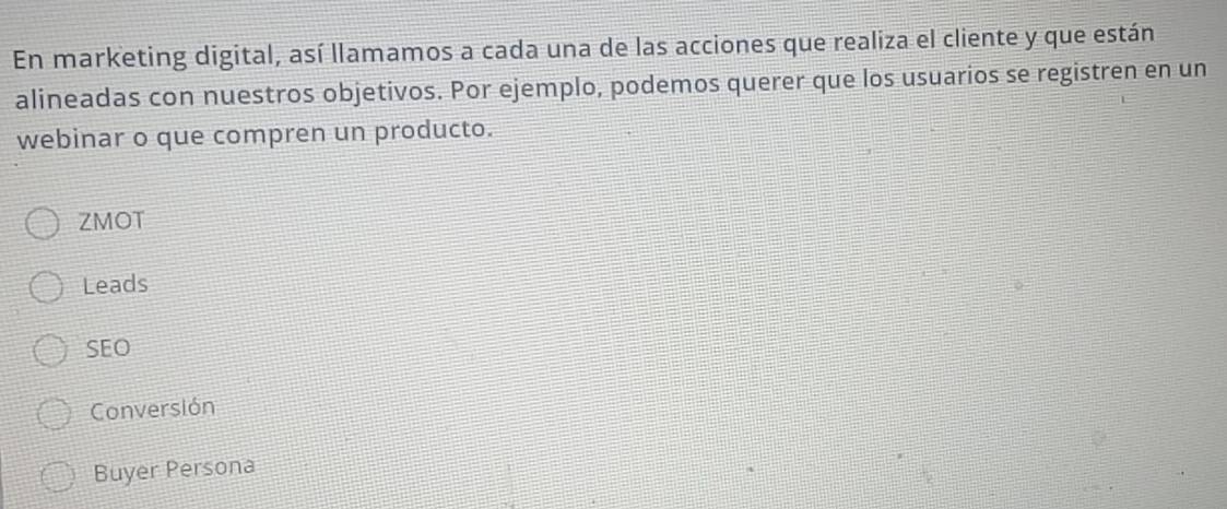 En marketing digital, así llamamos a cada una de las acciones que realiza el cliente y que están
alineadas con nuestros objetivos. Por ejemplo, podemos querer que los usuarios se registren en un
webinar o que compren un producto.
ZMOT
Leads
SEO
Conversión
Buyer Persona