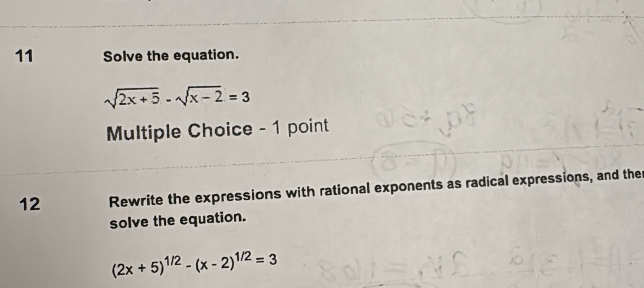 Solve the equation.
sqrt(2x+5)-sqrt(x-2)=3
Mltiple Choice - 1 point 
12 
Rewrite the expressions with rational exponents as radical expressions, and the 
solve the equation.
(2x+5)^1/2-(x-2)^1/2=3