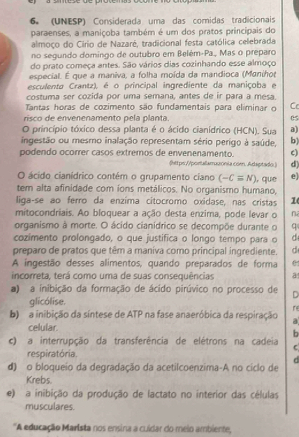 (UNESP) Considerada uma das comidas tradicionais
paraenses, a maniçoba também é um dos pratos principais do
almoço do Círio de Nazaré, tradicional festa católica celebrada
no segundo domingo de outubro em Belém-Pa., Mas o preparo
do prato começa antes. São vários dias cozinhando esse almoço
especial. É que a maniva, a folha moída da mandioca (Manihot
esculenta Crantz), é o principal ingrediente da maniçoba e
costuma ser cozida por uma semana, antes de ir para a mesa
Tantas horas de cozimento são fundamentais para eliminar o C
risco de envenenamento pela planta. es
O princípio tóxico dessa planta é o ácido cianídrico (HCN). Sua a)
ingestão ou mesmo inalação representam sério perigo à saúde, b)
podendo ocorrer casos extremos de envenenamento. c)
(https://portalamazonia.corn. Adaptado.) d)
O ácido cianídrico contém o grupamento ciano (-Cequiv N) , que e)
tem alta afinidade com íons metálicos. No organismo humano,
liga-se ao ferro da enzima citocromo oxidase, nas cristas 1
mitocondriais. Ao bloquear a ação desta enzima, pode levar o n
organismo à morte. O ácido cianídrico se decompõe durante o q
cozimento prolongado, o que justifica o longo tempo para o d
preparo de pratos que têm a maniva como principal ingrediente. d
A ingestão desses alimentos, quando preparados de forma e
incorreta, terá como uma de suas consequências a
a) a inibição da formação de ácido pirúvico no processo de D
glicólise.
re
b) a inibição da síntese de ATP na fase anaeróbica da respiração a
celular.
b
c) a interrupção da transferência de elétrons na cadeia
C
respiratória.
d
d) o bloqueio da degradação da acetilcoenzima-A no cíclo de
Krebs.
e) a inibição da produção de lactato no interior das células
musculares.
'A educação Marista nos ensina a cuidar do meio ambiente,