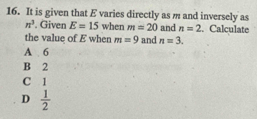 It is given that E varies directly as m and inversely as
n^3. Given E=15 when m=20 and n=2. Calculate
the value of E when m=9 and n=3.
A 6
B 2
C 1
D  1/2 