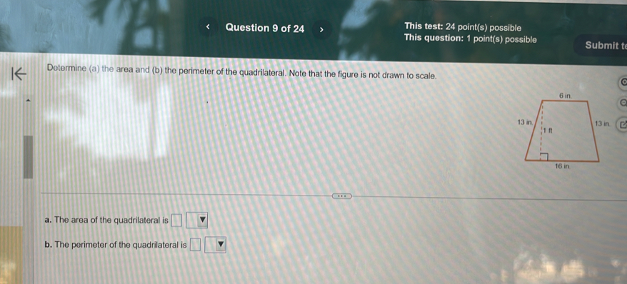 This test: 24 point(s) possible 
Question 9 of 24 > This question: 1 point(s) possible Submit t 
Determine (a) the area and (b) the perimeter of the quadrilateral. Note that the figure is not drawn to scale. 
a. The area of the quadrilateral is □ □ □
b. The perimeter of the quadrilateral is □ □ □