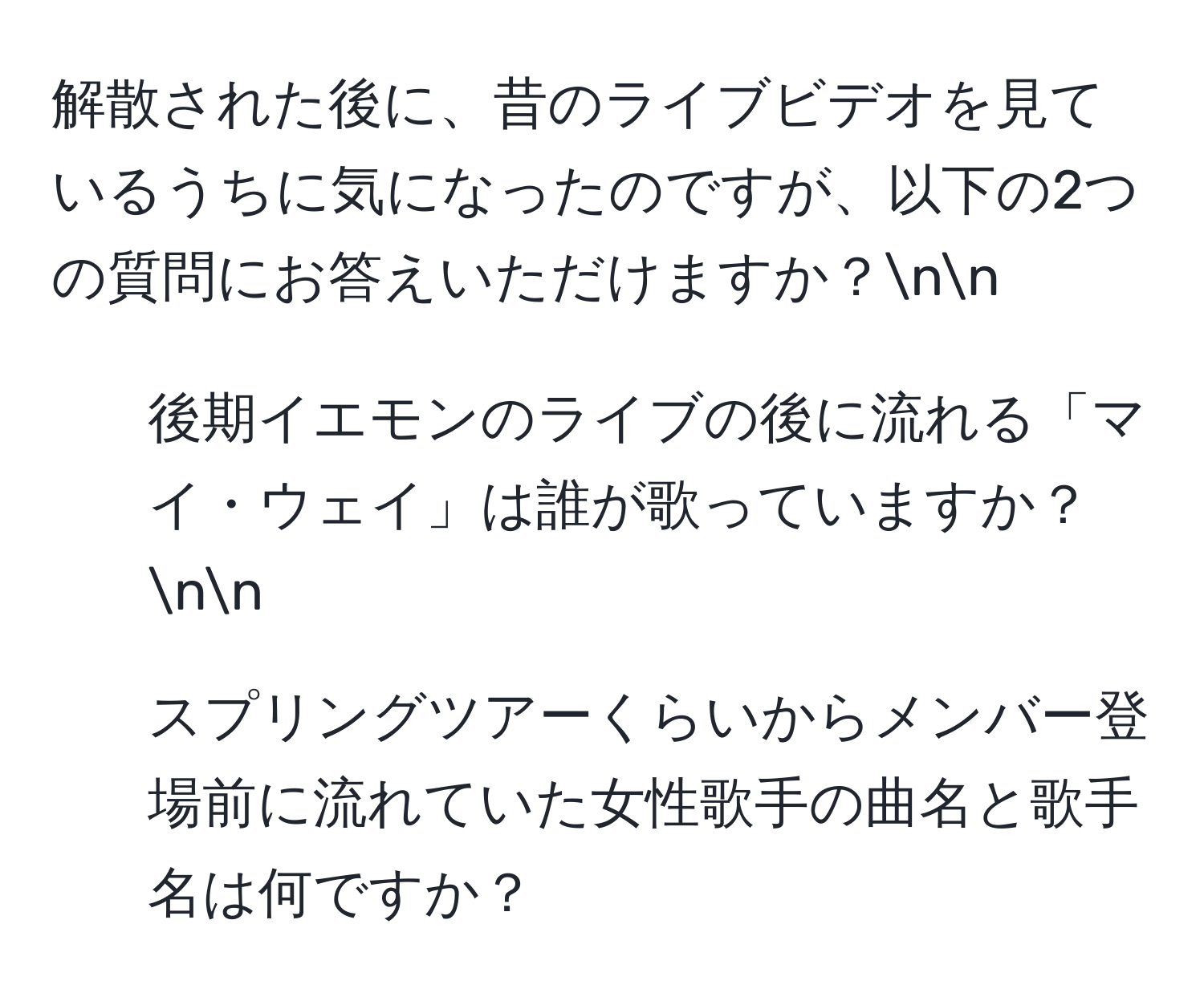 解散された後に、昔のライブビデオを見ているうちに気になったのですが、以下の2つの質問にお答えいただけますか？nn
1. 後期イエモンのライブの後に流れる「マイ・ウェイ」は誰が歌っていますか？nn
2. スプリングツアーくらいからメンバー登場前に流れていた女性歌手の曲名と歌手名は何ですか？