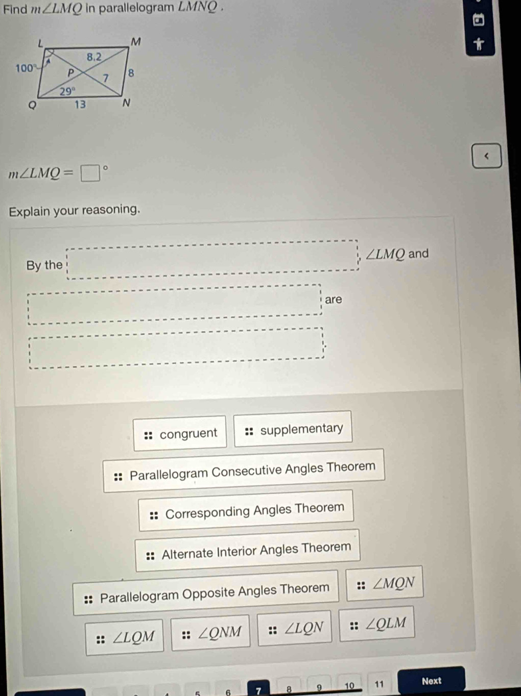 Find m∠ LMQ in parallelogram LMNQ .
a
<
<tex>m∠ LMQ=□°
Explain your reasoning.
By the □ ,∠ LMQ and
□  ·s ·s ·s are
□  □  _ =_ ,_ ,_ ,_ ,_ ,_ ,
congruent supplementary
Parallelogram Consecutive Angles Theorem
Corresponding Angles Theorem
Alternate Interior Angles Theorem
Parallelogram Opposite Angles Theorem :: ∠ MQN
∠ LQM :: ∠ QNM :: ∠ LQN ∠ QLM
6 7 8 _ g 111. 10 11 Next