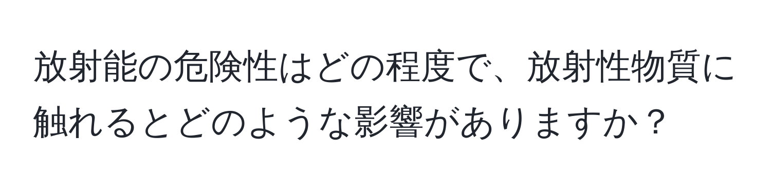 放射能の危険性はどの程度で、放射性物質に触れるとどのような影響がありますか？