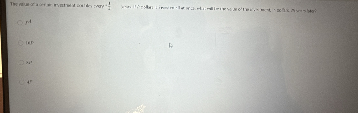 The value of a certain investment doubles every 7 1/4  years. If P dollars is invested all at once, what will be the value of the investment, in dollars, 29 years later?
P^4
16P
8P
4P