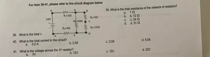 For item 39-41, please refer to the circuit diagram below
39. What is the total resistance of the network of resistors?
a 7 Ω
b. b. 12Ω
c. c. 24Ω
d. d. 31Ω
39. What is the total n
40. What is the total current in the circuit? b. 2.0A c. 3.2A d. 5.5A
a. 0.5 A
41. What is the voltage across the 3^(rd) resistor? c. 15V d. 22V
a. 5V b. 12V