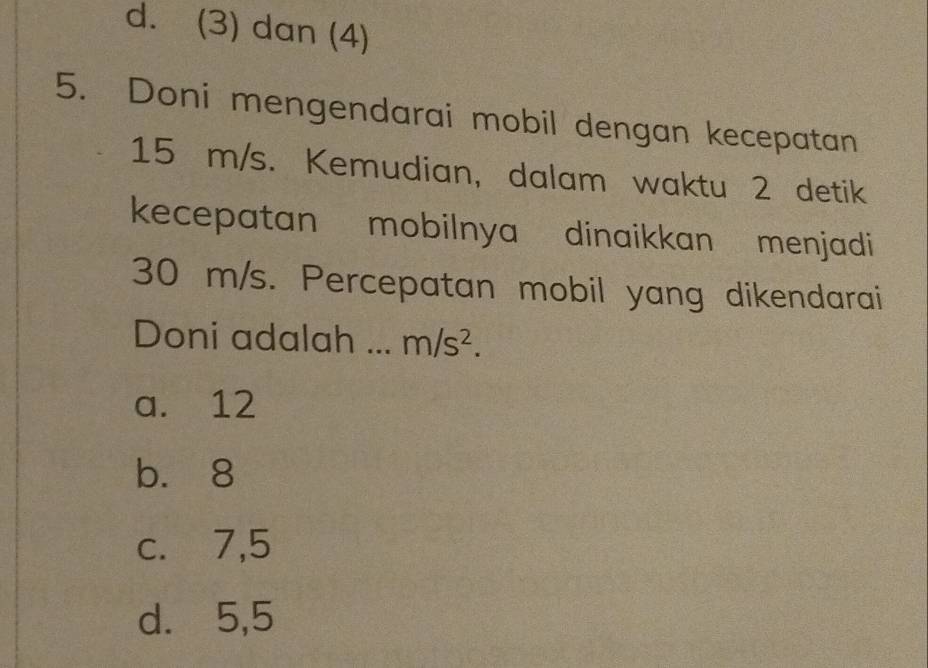 d. (3) dan (4)
5. Doni mengendarai mobil dengan kecepatan
15 m/s. Kemudian, dalam waktu 2 detik
kecepatan mobilnya dinaikkan menjadi
30 m/s. Percepatan mobil yang dikendarai
Doni adalah ... m/s^2.
a. 12
b. 8
c. 7,5
d. 5,5