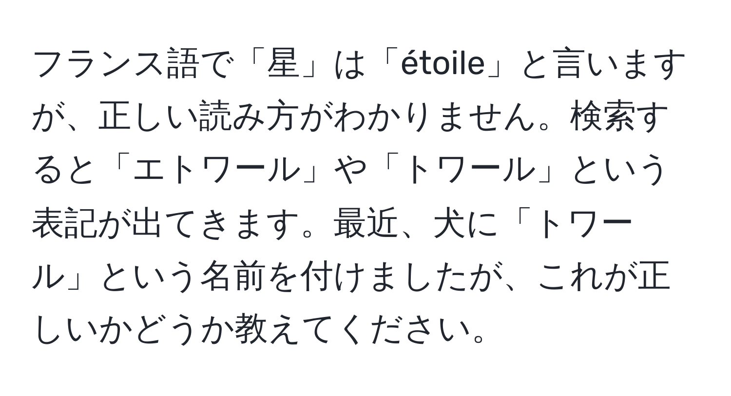 フランス語で「星」は「étoile」と言いますが、正しい読み方がわかりません。検索すると「エトワール」や「トワール」という表記が出てきます。最近、犬に「トワール」という名前を付けましたが、これが正しいかどうか教えてください。