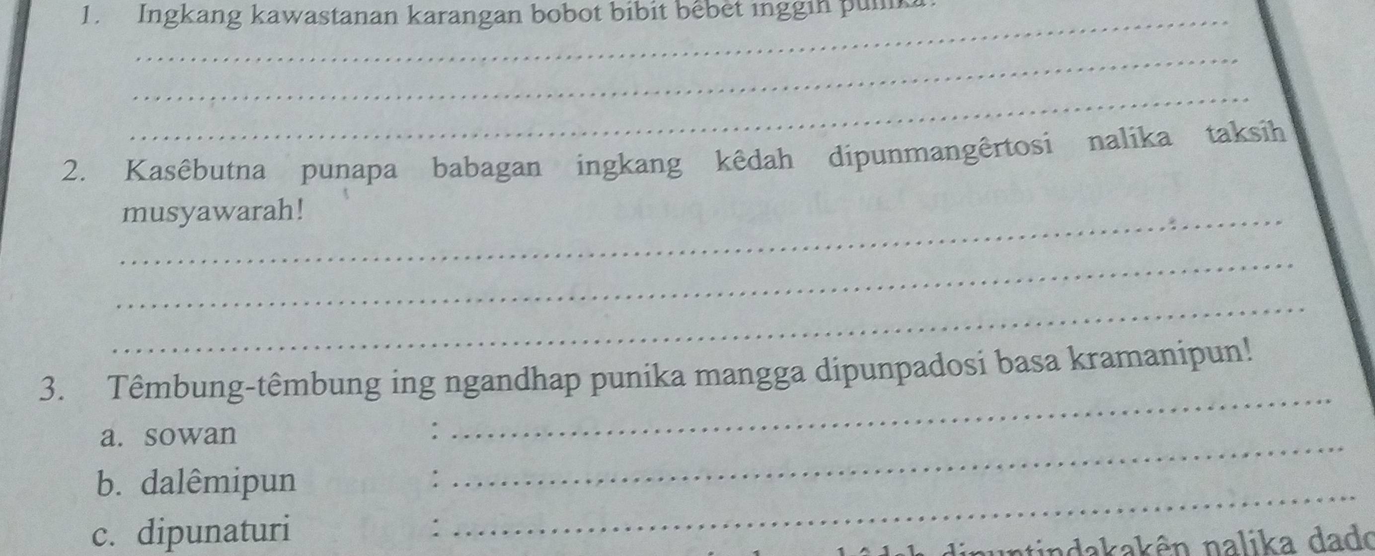 Ingkang kawastanan karangan bobot bibit bêbet inggin pulk 
_ 
_ 
2. Kasêbutna punapa babagan ingkang kêdah dipunmangêrtosi nalika taksih 
_musyawarah! 
_ 
_ 
3. Têmbung-têmbung ing ngandhap punika mangga dipunpadosi basa kramanipun! 
a. sowan 
_ 
b. dalêmipun_ 
_ 
c. dipunaturi : 
i n indakakên nalika dado