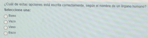 ¿Cuál de estas opciones está escrita correctamente, según el nombre de un órgano humano?
Seleccione una:
Baso
Vazo
Vaso
Bazo