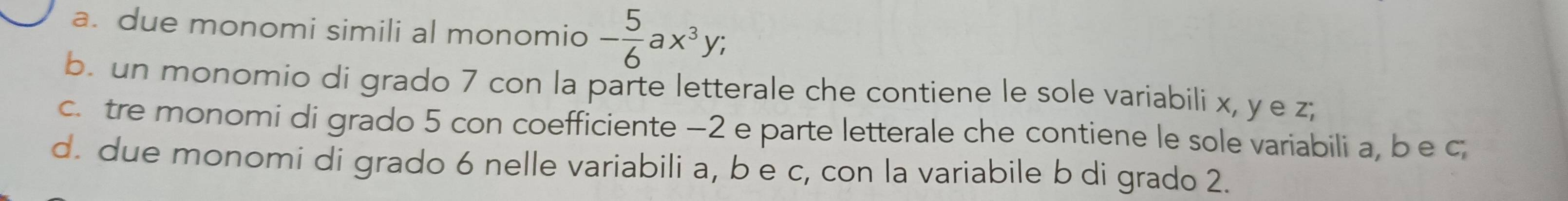 a. due monomi simili al monomio - 5/6 ax^3y; 
b. un monomio di grado 7 con la parte letterale che contiene le sole variabili x, y e z;
c. tre monomi di grado 5 con coefficiente −2 e parte letterale che contiene le sole variabili a, b e c
d. due monomi di grado 6 nelle variabili a, b e c, con la variabile b di grado 2.