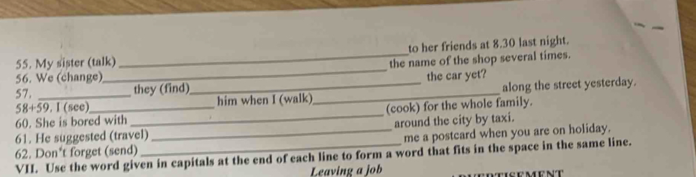 My sister (talk) _to her friends at 8.30 last night.
the name of the shop several times.
56. We (change)
_
57. _they (find)_ _the car yet?
58+ 59. I (see) him when I (walk) along the street yesterday.
60. She is bored with _(cook) for the whole family.
61. He suggested (travel)_ around the city by taxi.
me a postcard when you are on holiday.
VII. Use the word given in capitals at the end of each line to form a word that fits in the space in the same line. 62. Don*t forget (send)
Leaving a job