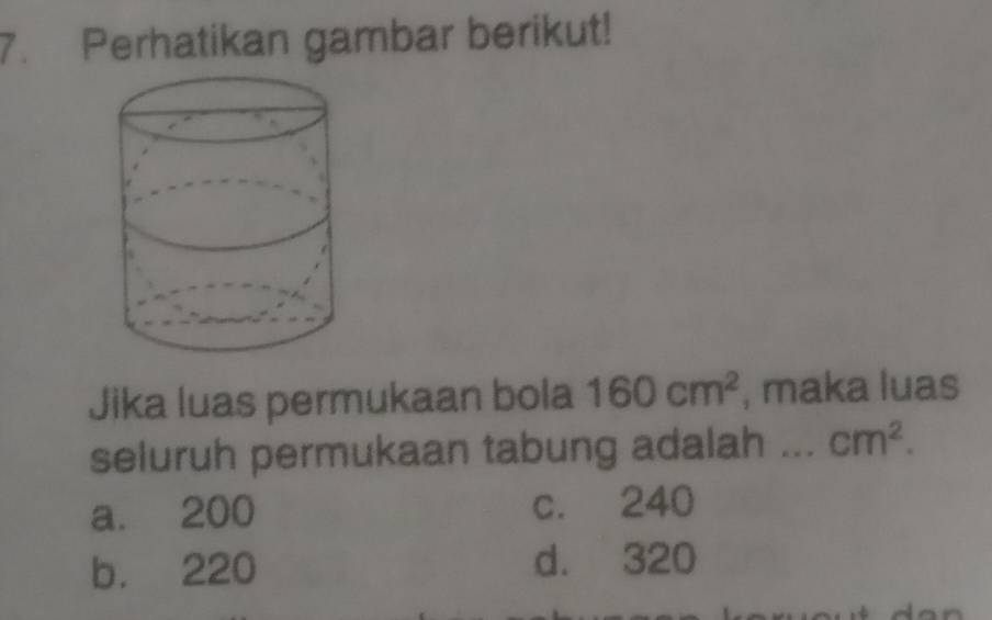 Perhatikan gambar berikut!
Jika luas permukaan bola 160cm^2 , maka luas
seluruh permukaan tabung adalah ... cm^2.
a. 200 c. 240
b. 220 d. 320