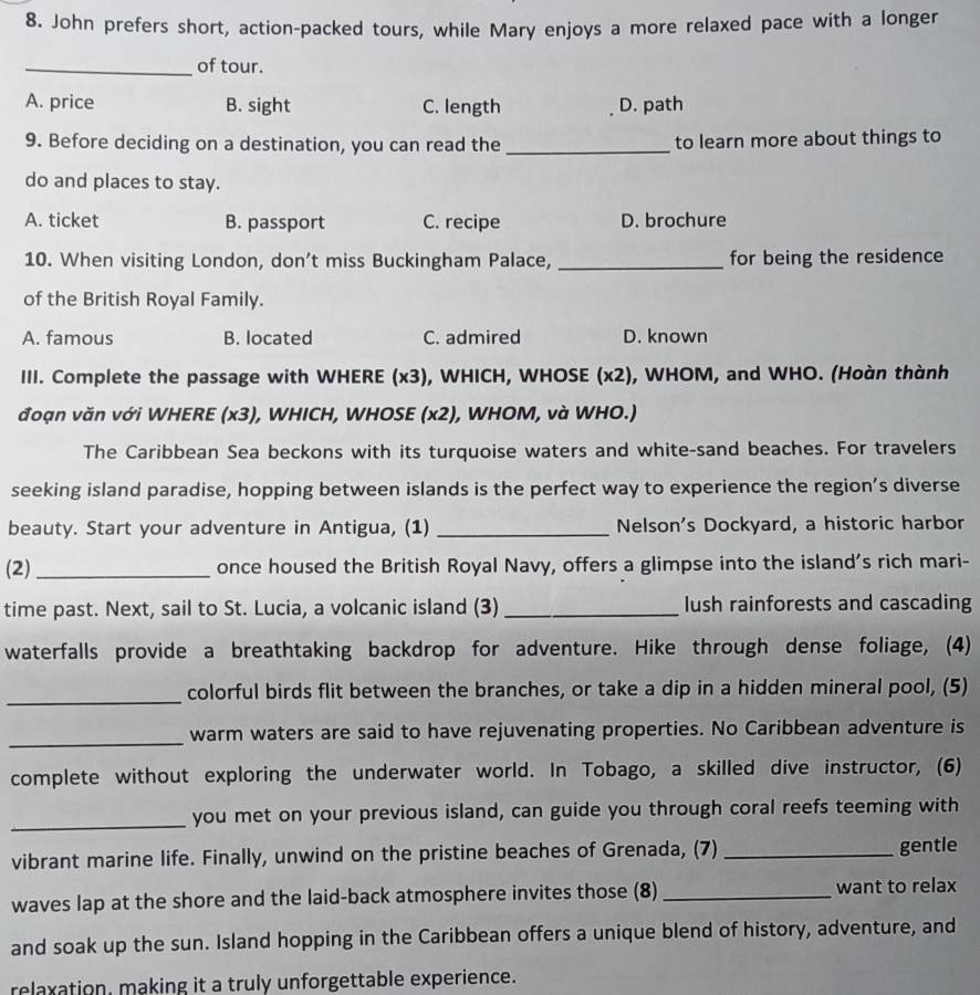 John prefers short, action-packed tours, while Mary enjoys a more relaxed pace with a longer
_of tour.
A. price B. sight C. length D. path
9. Before deciding on a destination, you can read the _to learn more about things to
do and places to stay.
A. ticket B. passport C. recipe D. brochure
10. When visiting London, don’t miss Buckingham Palace, _for being the residence
of the British Royal Family.
A. famous B. located C. admired D. known
III. Complete the passage with WHERE (x3), WHICH, WHOSE (x2), WHOM, and WHO. (Hoàn thành
đoạn văn với WHERE (x3), WHICH, WHOSE (x2), WHOM, và WHO.)
The Caribbean Sea beckons with its turquoise waters and white-sand beaches. For travelers
seeking island paradise, hopping between islands is the perfect way to experience the region’s diverse
beauty. Start your adventure in Antigua, (1) _Nelson's Dockyard, a historic harbor
(2)_ once housed the British Royal Navy, offers a glimpse into the island's rich mari-
time past. Next, sail to St. Lucia, a volcanic island (3) _lush rainforests and cascading
waterfalls provide a breathtaking backdrop for adventure. Hike through dense foliage, (4)
_
colorful birds flit between the branches, or take a dip in a hidden mineral pool, (5)
_
warm waters are said to have rejuvenating properties. No Caribbean adventure is
complete without exploring the underwater world. In Tobago, a skilled dive instructor, (6)
_you met on your previous island, can guide you through coral reefs teeming with
vibrant marine life. Finally, unwind on the pristine beaches of Grenada, (7) _gentle
waves lap at the shore and the laid-back atmosphere invites those (8) _want to relax
and soak up the sun. Island hopping in the Caribbean offers a unique blend of history, adventure, and
relaxation, making it a truly unforgettable experience.