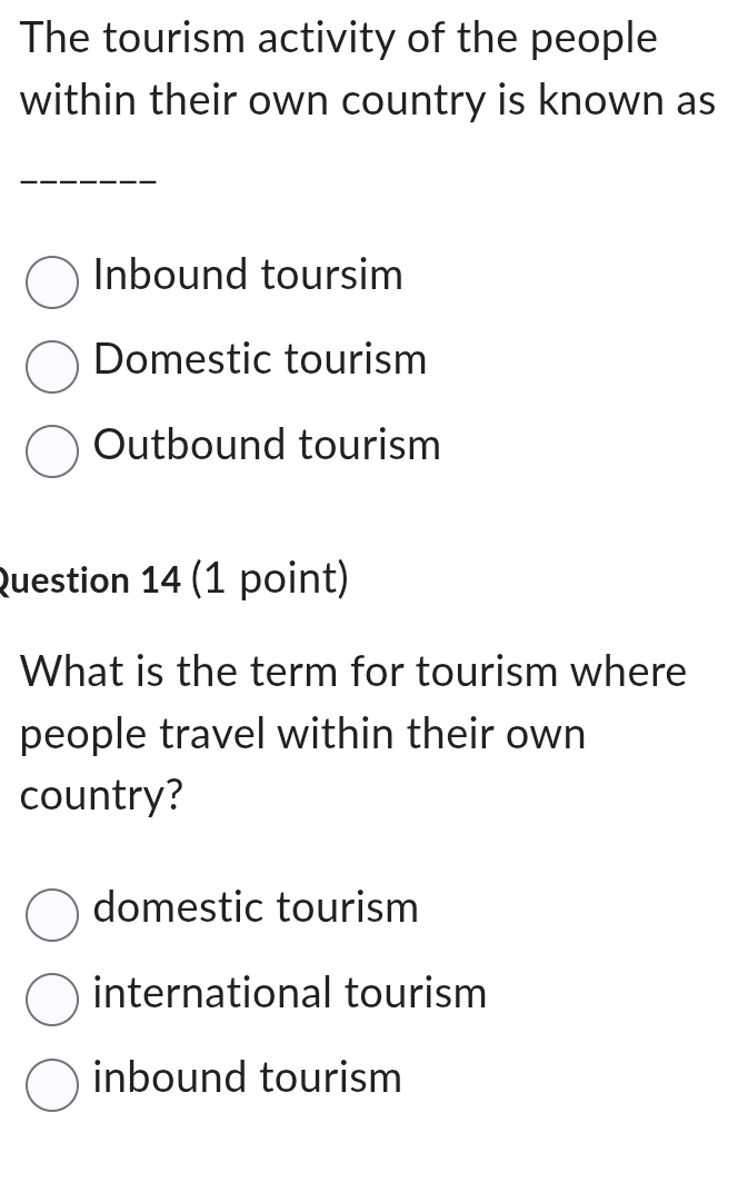 The tourism activity of the people
within their own country is known as
Inbound toursim
Domestic tourism
Outbound tourism
Question 14 (1 point)
What is the term for tourism where
people travel within their own
country?
domestic tourism
international tourism
inbound tourism