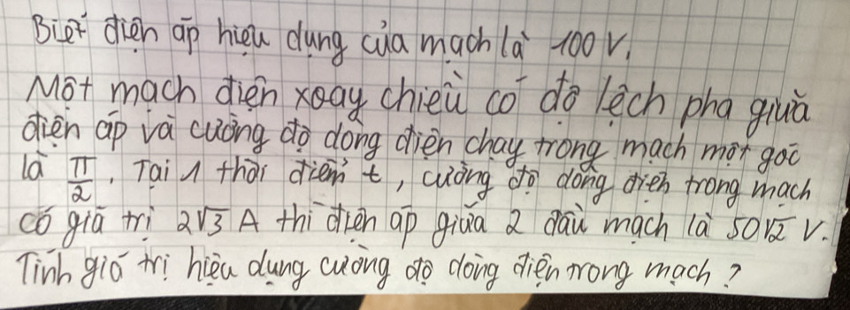 Biet dien ap hièu dung cua mach là 100v
Mot mach dien xay chieù co do lech pha giuà 
dien ap và cuóng do dong dièn chay trong mach mor goo 
la  π /2 .Tai u thài diemt, cuòng do dong dieh trong mach 
cǒ giú tri 2sqrt(3)A thidien ap giua a dāu mach là s01v. 
Tinh gió tri hiea dung cuong do doing dién mrong mach?