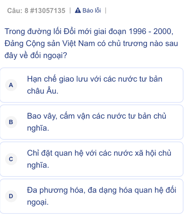 8 #13057135 | Báo lỗi
Trong đường lối Đổi mới giai đoạn 1996-2000, 
Đảng Cộng sản Việt Nam có chủ trương nào sau
đây về đối ngoại?
Hạn chế giao lưu với các nước tư bản
A
châu Âu.
Bao vây, cấm vận các nước tư bản chủ
B
nghĩa.
Chỉ đặt quan hệ với các nước xã hội chủ
C
nghĩa.
Đa phương hóa, đa dạng hóa quan hệ đối
D
ngoại.