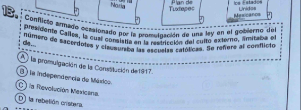 Noria
Plan de
Tuxtepec ios Estados
Unidos
Mexicanos
13. Conflicto armado ocasionado por la promulgación de una ley en el gobierno del
presidente Calles, la cual consistía en la restricción del culto externo, limitaba el
número de sacerdotes y clausuraba las escuelas católicas. Se refiere al conflicto
de...
A la promulgación de la Constitución de1917.
B ) la Independencia de México.
C ) la Revolución Mexicana.
D) la rebelión cristera.