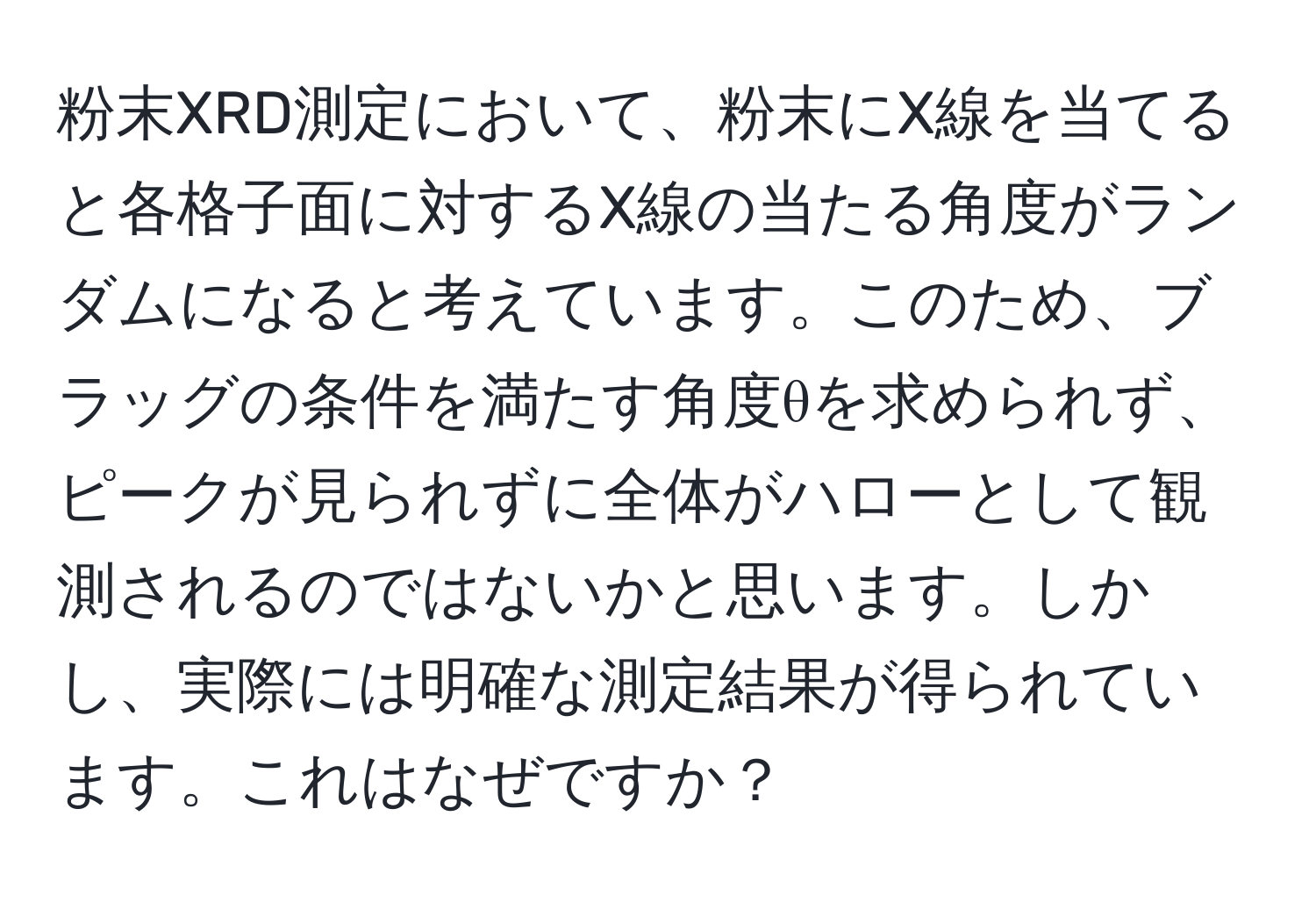 粉末XRD測定において、粉末にX線を当てると各格子面に対するX線の当たる角度がランダムになると考えています。このため、ブラッグの条件を満たす角度θを求められず、ピークが見られずに全体がハローとして観測されるのではないかと思います。しかし、実際には明確な測定結果が得られています。これはなぜですか？