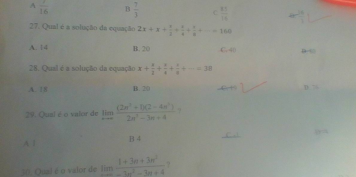 A  7/16 
B  7/3 
C  85/16 
 16/3 
27. Qual é a solução da equação 2x+x+ x/2 + x/4 + x/8 +·s =160
A. 14 B. 20 C. 40
D. 80
28. Qual é a solução da equação x+ x/2 + x/4 + x/8 +·s =38
A. 18 B. 20 C. 19 D. 56
29. Qual é o valor de limlimits _nto ∈fty  ((2n^3+1)(2-4n^3))/2n^3-3n+4  ?
A l
B 4
30. Qual é o valor de limlimits _nto ∈fty  (1+3n+3n^2)/-3n^2-3n+4  ?