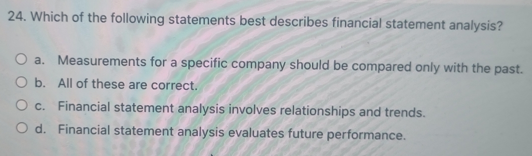 Which of the following statements best describes financial statement analysis?
a. Measurements for a specific company should be compared only with the past.
b. All of these are correct.
c. Financial statement analysis involves relationships and trends.
d. Financial statement analysis evaluates future performance.