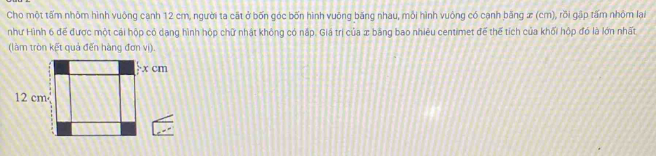 Cho một tấm nhôm hình vuông cạnh 12 cm, người ta cắt ở bốn góc bốn hình vuông băng nhau, môi hình vuông có cạnh băng x (cm), rồi gập tấm nhỏm lại 
như Hình 6 đế được một cái hộp có dạng hình hộp chữ nhật không có nặp. Giá trị của x bằng bao nhiêu centimet đế thế tích của khối hộp đó là lớn nhất 
(làm tròn kết quả đến hàng đơn vị).