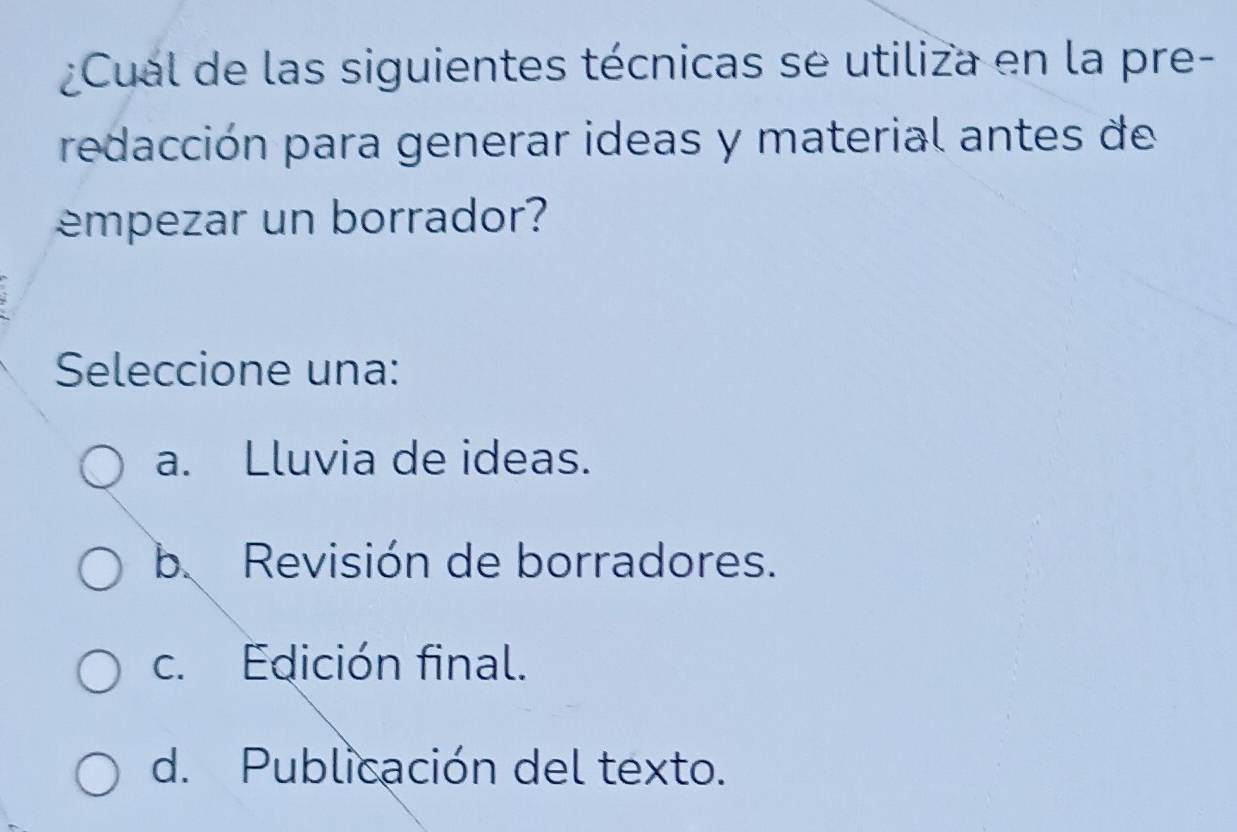 ¿Cual de las siguientes técnicas se utiliza en la pre-
redacción para generar ideas y material antes de
empezar un borrador?
Seleccione una:
a. Lluvia de ideas.
b Revisión de borradores.
c. Edición final.
d. Publicación del texto.