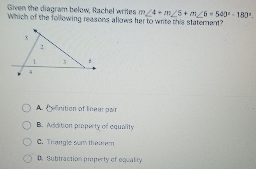 Given the diagram below, Rachel writes m∠ 4+m∠ 5+m∠ 6=540°-180°. 
Which of the following reasons allows her to write this statement?
A. C efinition of linear pair
B. Addition property of equality
C. Triangle sum theorem
D. Subtraction property of equality